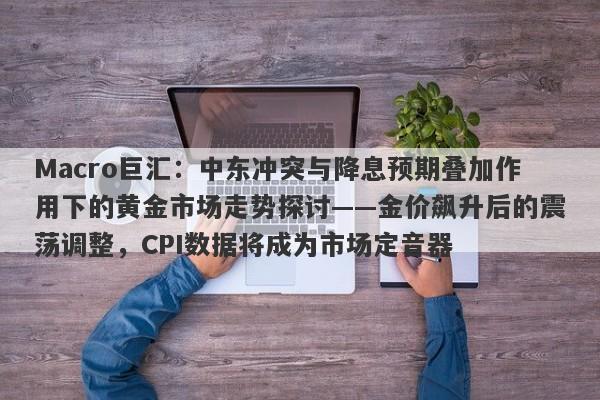 Macro巨汇：中东冲突与降息预期叠加作用下的黄金市场走势探讨——金价飙升后的震荡调整，CPI数据将成为市场定音器