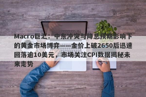 Macro巨汇:中东冲突与降息预期影响下的黄金市场博弈——金价上破2650后迅速回落逾10美元,市场关注CPI数据揭秘未来走势 Macro巨汇:中东冲突与降息预期影响下的黄金市场博弈——金价上破2650后迅速回落逾10美元,市场关注CPI数据揭秘未来走势