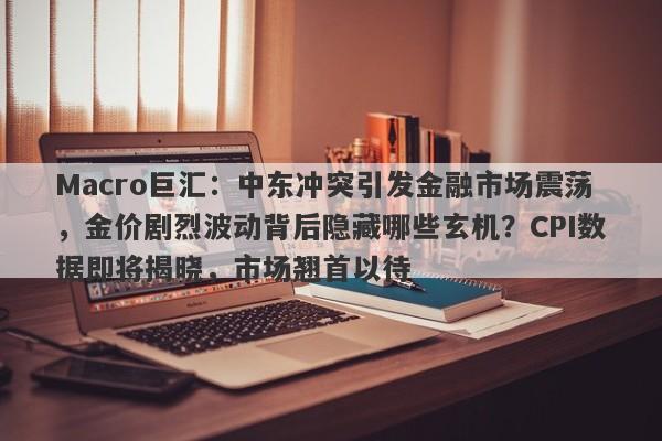 Macro巨汇：中东冲突引发金融市场震荡，金价剧烈波动背后隐藏哪些玄机？CPI数据即将揭晓，市场翘首以待