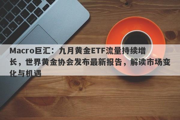 Macro巨汇：九月黄金ETF流量持续增长，世界黄金协会发布最新报告，解读市场变化与机遇