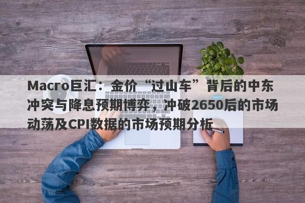 Macro巨汇：金价“过山车”背后的中东冲突与降息预期博弈，冲破2650后的市场动荡及CPI数据的市场预期分析