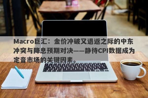 Macro巨汇：金价冲破又退返之际的中东冲突与降息预期对决——静待CPI数据成为定音市场的关键因素。
