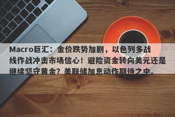 Macro巨汇：金价跌势加剧，以色列多战线作战冲击市场信心！避险资金转向美元还是继续坚守黄金？美联储加息动作期待之中。