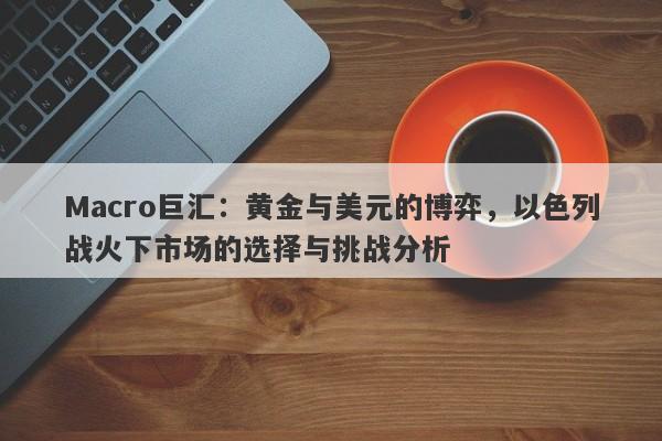 Macro巨汇:黄金与美元的博弈,以色列战火下市场的选择与挑战分析