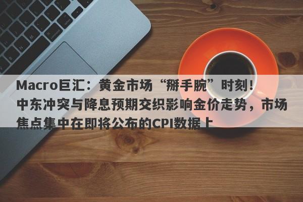 Macro巨汇:黄金市场“掰手腕”时刻!中东冲突与降息预期交织影响金价走势,市场焦点集中在即将公布的CPI数据上
