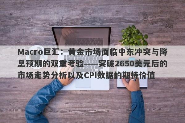 Macro巨汇:黄金市场面临中东冲突与降息预期的双重考验——突破2650美元后的市场走势分析以及CPI数据的期待价值