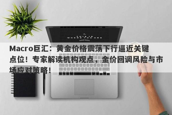 Macro巨汇:黄金价格震荡下行逼近关键点位!专家解读机构观点,金价回调风险与市场应对策略!