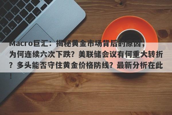 Macro巨汇:揭秘黄金市场背后的原因,为何连续六次下跌?美联储会议有何重大转折?多头能否守住黄金价格防线?最新分析在此!