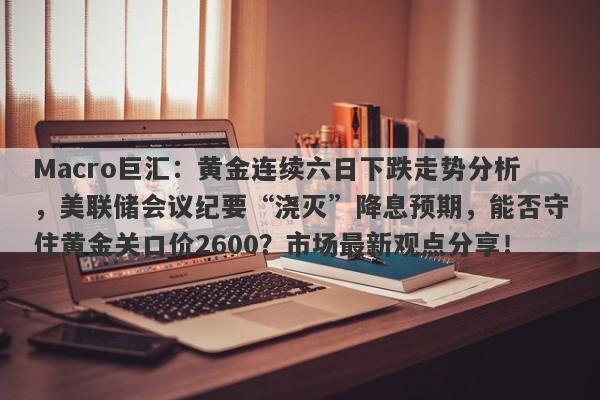 Macro巨汇:黄金连续六日下跌走势分析,美联储会议纪要“浇灭”降息预期,能否守住黄金关口价2600?市场最新观点分享!