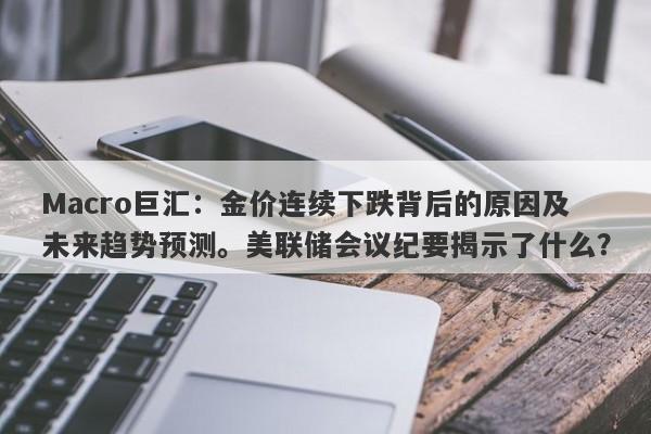 Macro巨汇:金价连续下跌背后的原因及未来趋势预测。美联储会议纪要揭示了什么?
