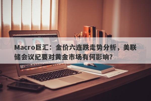Macro巨汇：金价六连跌走势分析，美联储会议纪要对黄金市场有何影响？