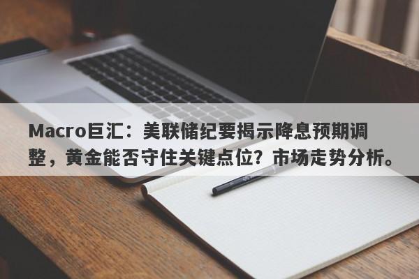 Macro巨汇:美联储纪要揭示降息预期调整,黄金能否守住关键点位?市场走势分析。