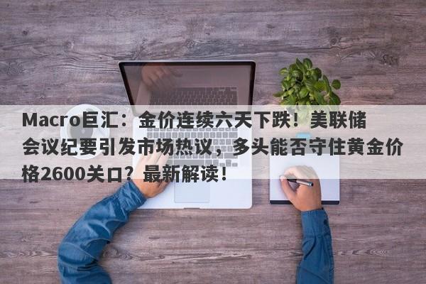 Macro巨汇:金价连续六天下跌!美联储会议纪要引发市场热议,多头能否守住黄金价格2600关口?最新解读!