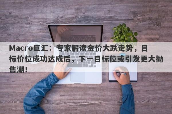 Macro巨汇:专家解读金价大跌走势,目标价位成功达成后,下一目标位或引发更大抛售潮!