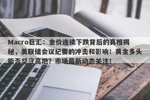 Macro巨汇：金价连续下跌背后的真相揭秘，美联储会议纪要的冲击和影响！黄金多头能否坚守高地？市场最新动态关注！