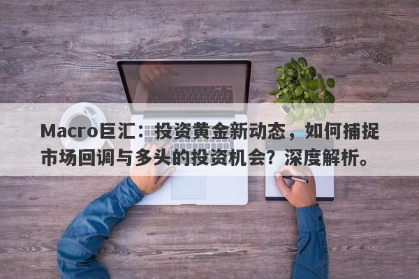 Macro巨汇:投资黄金新动态,如何捕捉市场回调与多头的投资机会?深度解析。