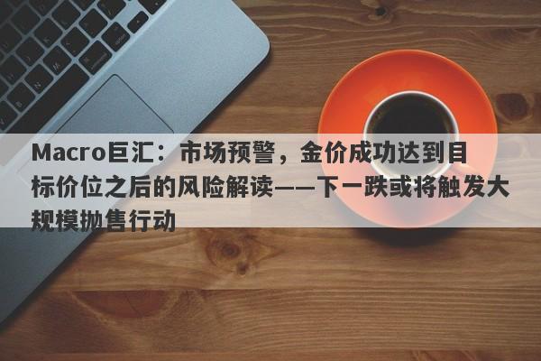 Macro巨汇:市场预警,金价成功达到目标价位之后的风险解读——下一跌或将触发大规模抛售行动