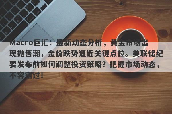 Macro巨汇:最新动态分析,黄金市场出现抛售潮,金价跌势逼近关键点位。美联储纪要发布前如何调整投资策略?把握市场动态,不容错过!