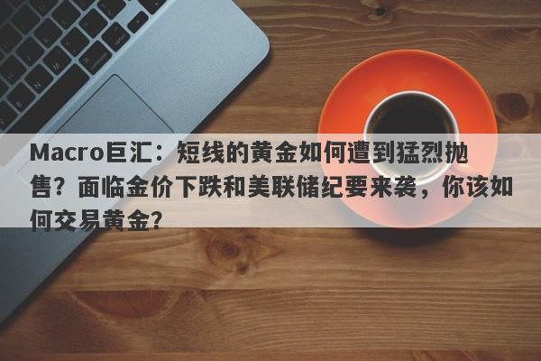 Macro巨汇：短线的黄金如何遭到猛烈抛售？面临金价下跌和美联储纪要来袭，你该如何交易黄金？