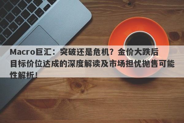 Macro巨汇:突破还是危机?金价大跌后目标价位达成的深度解读及市场担忧抛售可能性解析!