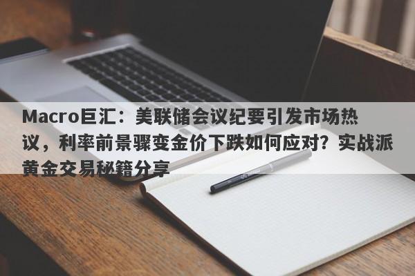 Macro巨汇：美联储会议纪要引发市场热议，利率前景骤变金价下跌如何应对？实战派黄金交易秘籍分享