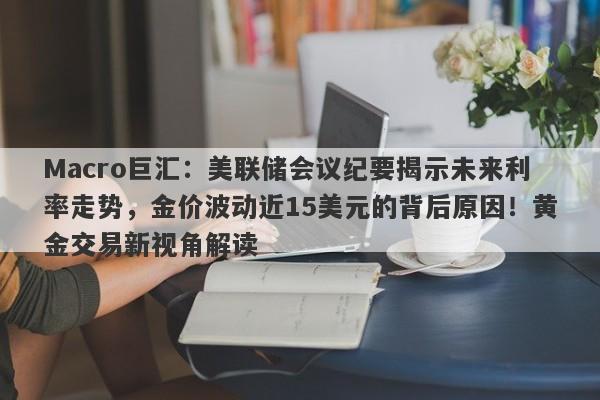 Macro巨汇：美联储会议纪要揭示未来利率走势，金价波动近15美元的背后原因！黄金交易新视角解读