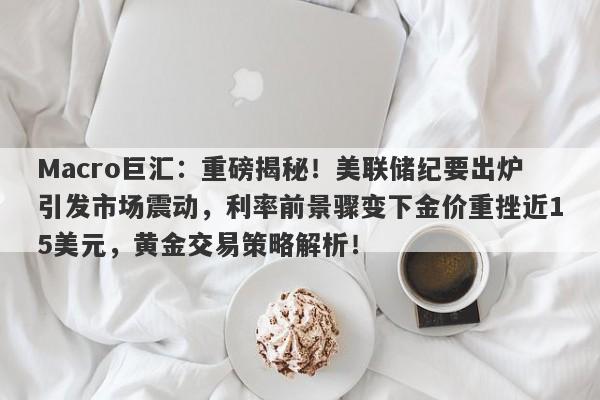 Macro巨汇：重磅揭秘！美联储纪要出炉引发市场震动，利率前景骤变下金价重挫近15美元，黄金交易策略解析！