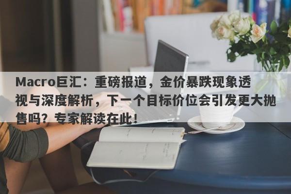 Macro巨汇：重磅报道，金价暴跌现象透视与深度解析，下一个目标价位会引发更大抛售吗？专家解读在此！