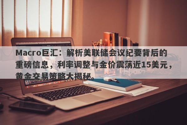 Macro巨汇：解析美联储会议纪要背后的重磅信息，利率调整与金价震荡近15美元，黄金交易策略大揭秘。