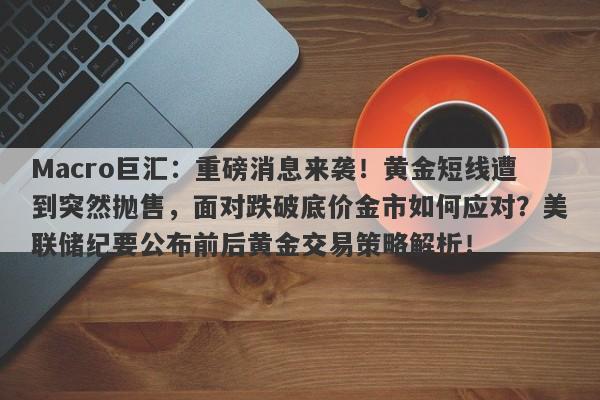 Macro巨汇:重磅消息来袭!黄金短线遭到突然抛售,面对跌破底价金市如何应对?美联储纪要公布前后黄金交易策略解析!