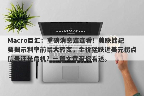 Macro巨汇:重磅消息连连看!美联储纪要揭示利率前景大转变,金价猛跌近美元拐点信号还是危机?一篇文章带你看透。