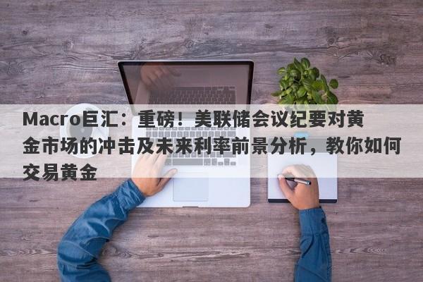 Macro巨汇:重磅!美联储会议纪要对黄金市场的冲击及未来利率前景分析,教你如何交易黄金