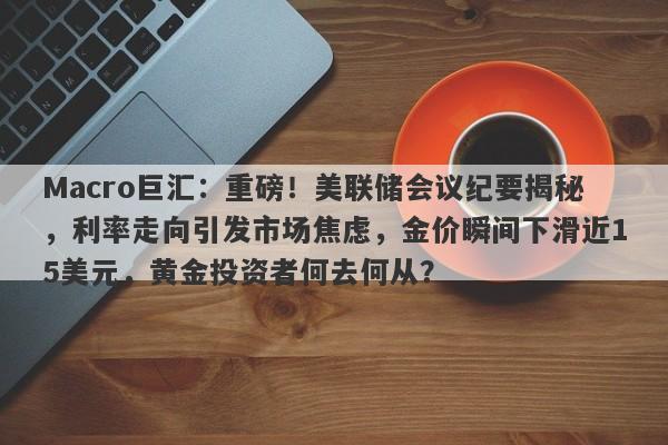 Macro巨汇:重磅!美联储会议纪要揭秘,利率走向引发市场焦虑,金价瞬间下滑近15美元,黄金投资者何去何从?