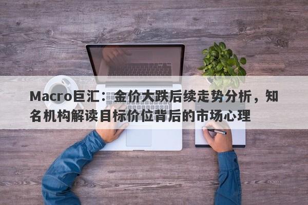 Macro巨汇：金价大跌后续走势分析，知名机构解读目标价位背后的市场心理