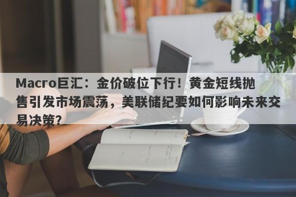 Macro巨汇：金价破位下行！黄金短线抛售引发市场震荡，美联储纪要如何影响未来交易决策？