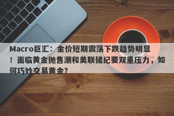 Macro巨汇：金价短期震荡下跌趋势明显！面临黄金抛售潮和美联储纪要双重压力，如何巧妙交易黄金？