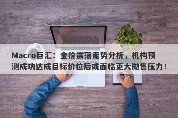Macro巨汇：金价震荡走势分析，机构预测成功达成目标价位后或面临更大抛售压力！