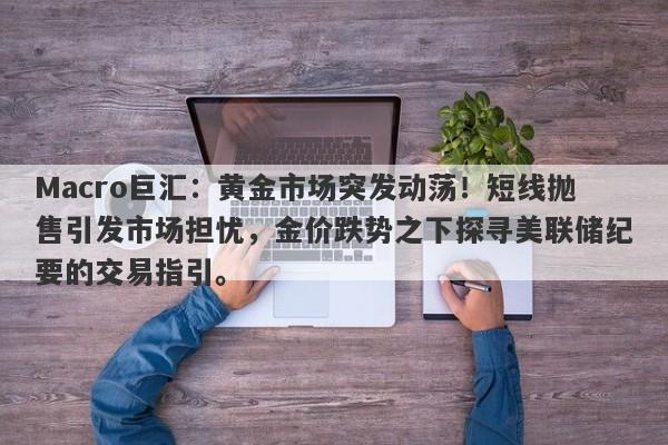 Macro巨汇：黄金市场突发动荡！短线抛售引发市场担忧，金价跌势之下探寻美联储纪要的交易指引。