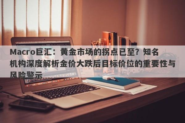 Macro巨汇：黄金市场的拐点已至？知名机构深度解析金价大跌后目标价位的重要性与风险警示