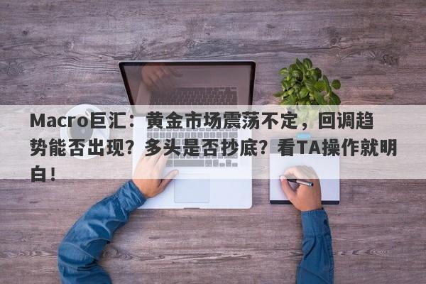Macro巨汇：黄金市场震荡不定，回调趋势能否出现？多头是否抄底？看TA操作就明白！
