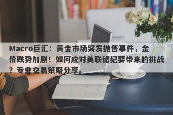 Macro巨汇：黄金市场突发抛售事件，金价跌势加剧！如何应对美联储纪要带来的挑战？专业交易策略分享。