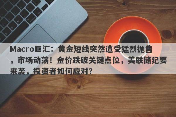 Macro巨汇：黄金短线突然遭受猛烈抛售，市场动荡！金价跌破关键点位，美联储纪要来袭，投资者如何应对？