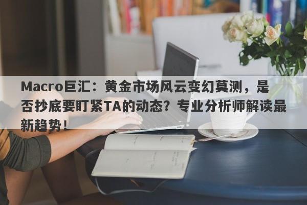 Macro巨汇：黄金市场风云变幻莫测，是否抄底要盯紧TA的动态？专业分析师解读最新趋势！