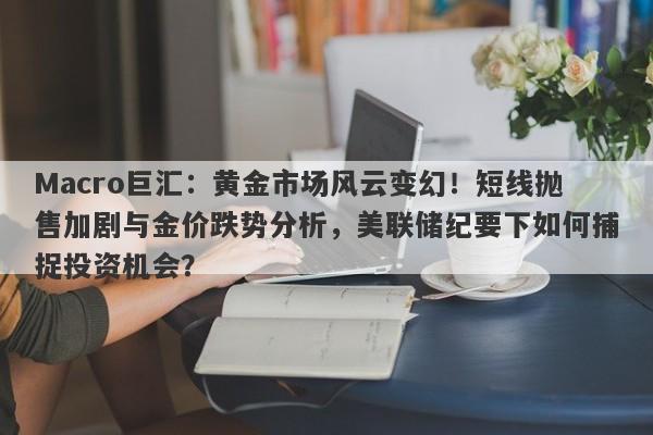 Macro巨汇：黄金市场风云变幻！短线抛售加剧与金价跌势分析，美联储纪要下如何捕捉投资机会？