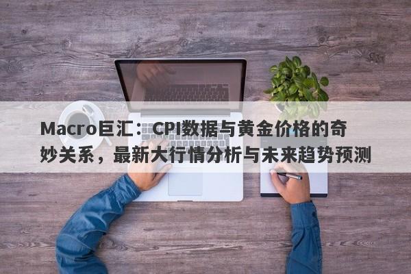 Macro巨汇：CPI数据与黄金价格的奇妙关系，最新大行情分析与未来趋势预测