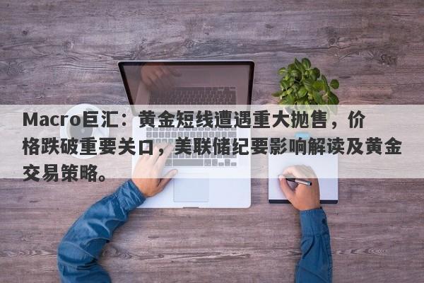 Macro巨汇：黄金短线遭遇重大抛售，价格跌破重要关口，美联储纪要影响解读及黄金交易策略。