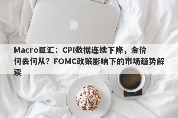 Macro巨汇：CPI数据连续下降，金价何去何从？FOMC政策影响下的市场趋势解读