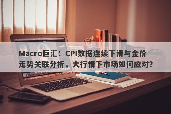 Macro巨汇：CPI数据连续下滑与金价走势关联分析，大行情下市场如何应对？