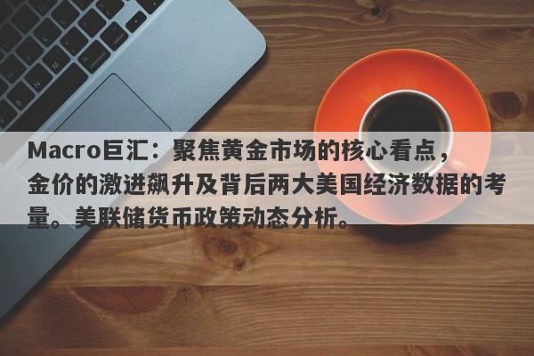 Macro巨汇：聚焦黄金市场的核心看点，金价的激进飙升及背后两大美国经济数据的考量。美联储货币政策动态分析。