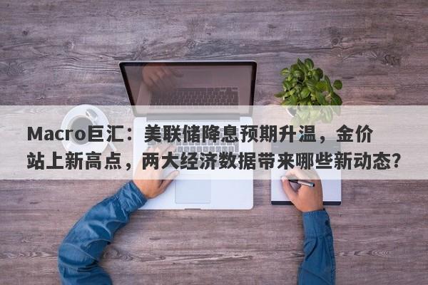 Macro巨汇：美联储降息预期升温，金价站上新高点，两大经济数据带来哪些新动态？